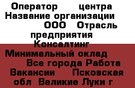 Оператор Call-центра › Название организации ­ LM Group, ООО › Отрасль предприятия ­ Консалтинг › Минимальный оклад ­ 27 000 - Все города Работа » Вакансии   . Псковская обл.,Великие Луки г.